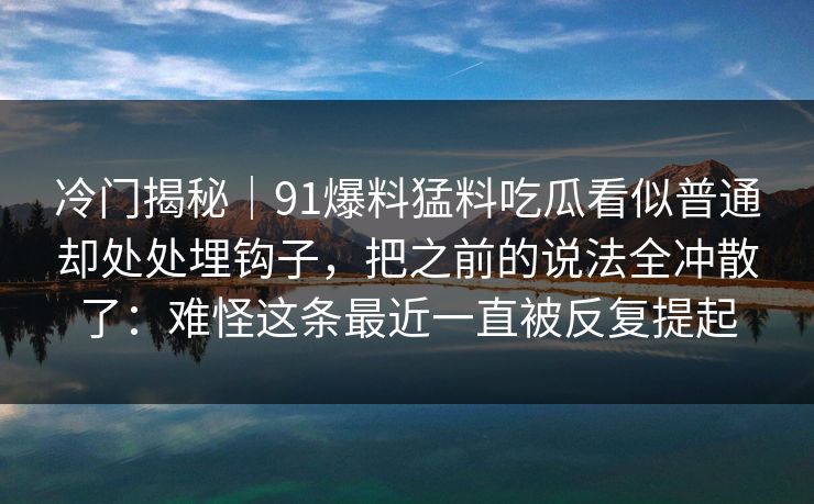 冷门揭秘｜91爆料猛料吃瓜看似普通却处处埋钩子，把之前的说法全冲散了：难怪这条最近一直被反复提起