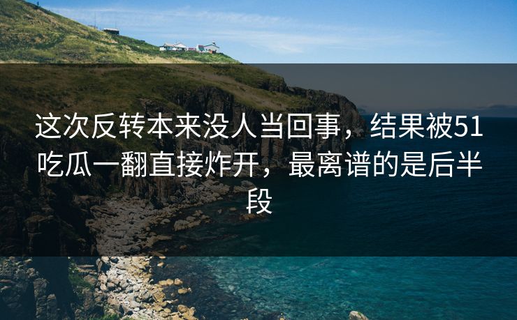 这次反转本来没人当回事，结果被51吃瓜一翻直接炸开，最离谱的是后半段
