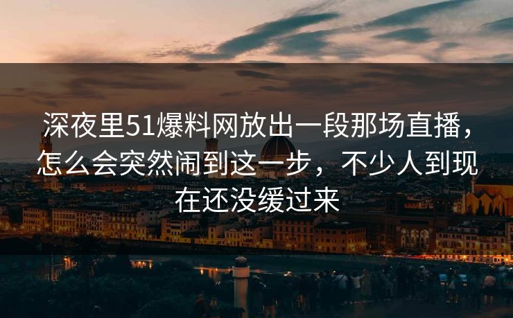 深夜里51爆料网放出一段那场直播，怎么会突然闹到这一步，不少人到现在还没缓过来