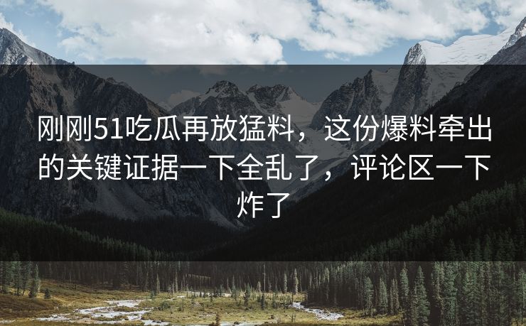 刚刚51吃瓜再放猛料，这份爆料牵出的关键证据一下全乱了，评论区一下炸了
