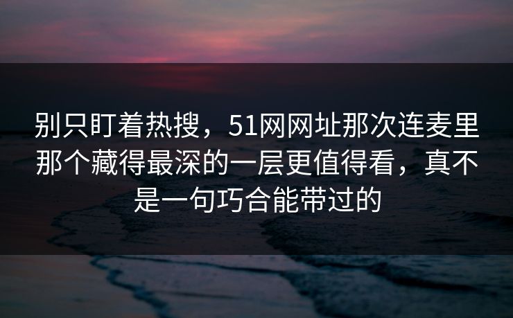 别只盯着热搜，51网网址那次连麦里那个藏得最深的一层更值得看，真不是一句巧合能带过的