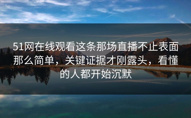 51网在线观看这条那场直播不止表面那么简单,关键证据才刚露头,看懂的人都开始沉默