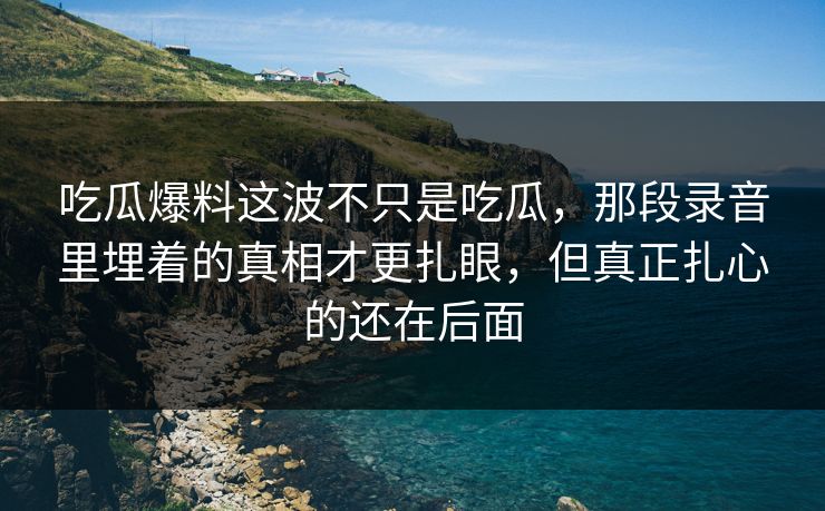 吃瓜爆料这波不只是吃瓜,那段录音里埋着的真相才更扎眼,但真正扎心的还在后面
