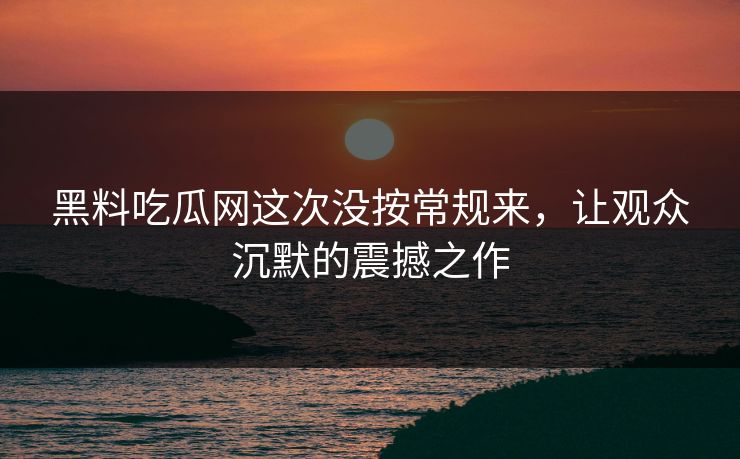 黑料吃瓜网这次没按常规来,让观众沉默的震撼之作