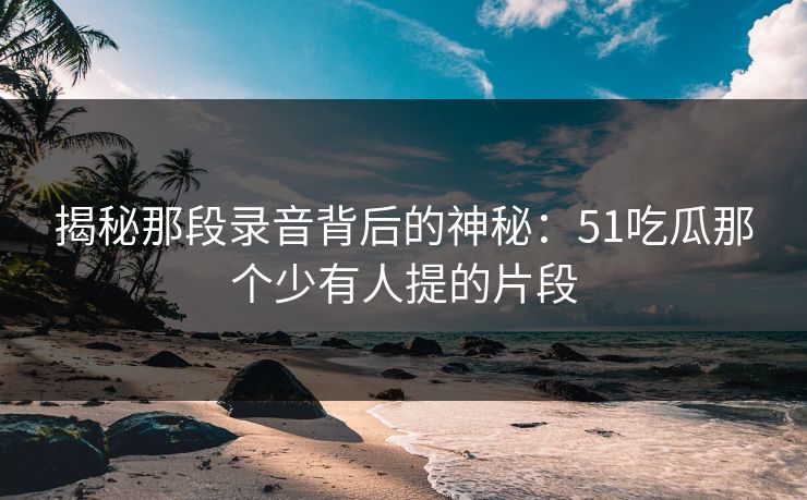 揭秘那段录音背后的神秘:51吃瓜那个少有人提的片段