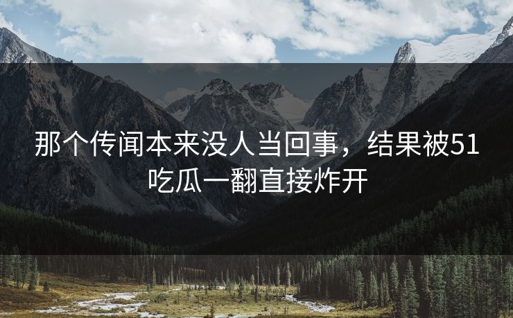 那个传闻本来没人当回事,结果被51吃瓜一翻直接炸开