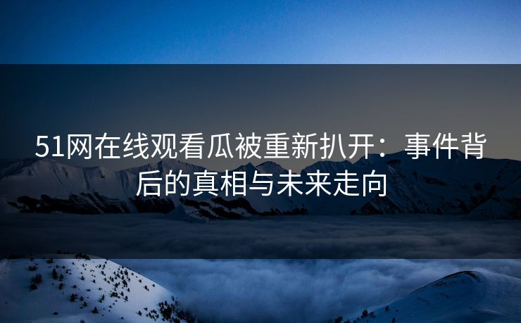 51网在线观看瓜被重新扒开：事件背后的真相与未来走向