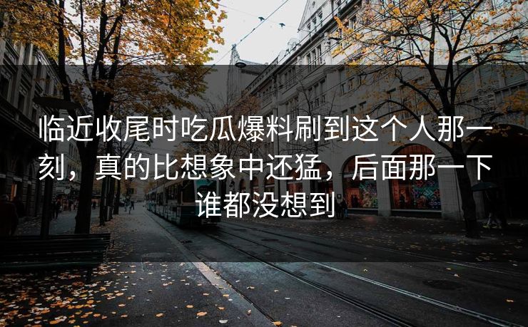 临近收尾时吃瓜爆料刷到这个人那一刻,真的比想象中还猛,后面那一下谁都没想到