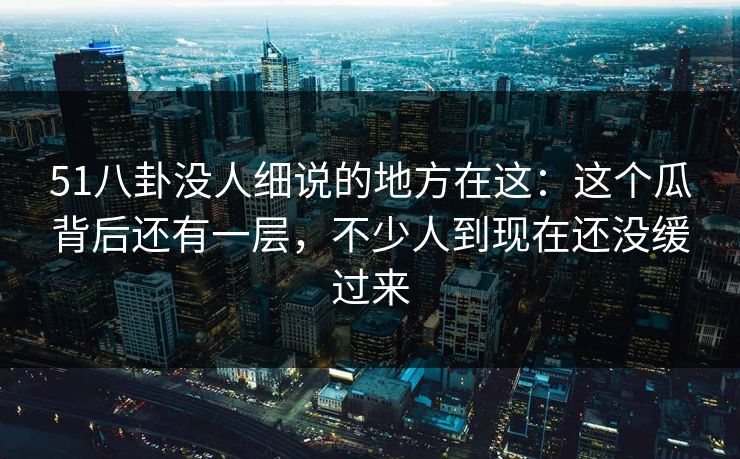 51八卦没人细说的地方在这:这个瓜背后还有一层,不少人到现在还没缓过来