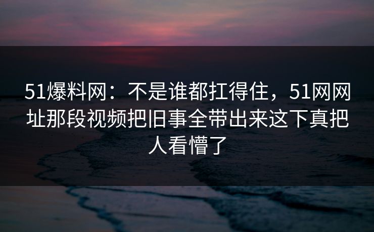 51爆料网:不是谁都扛得住,51网网址那段视频把旧事全带出来这下真把人看懵了