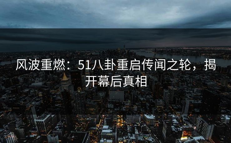 风波重燃：51八卦重启传闻之轮，揭开幕后真相