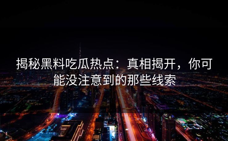 揭秘黑料吃瓜热点：真相揭开，你可能没注意到的那些线索