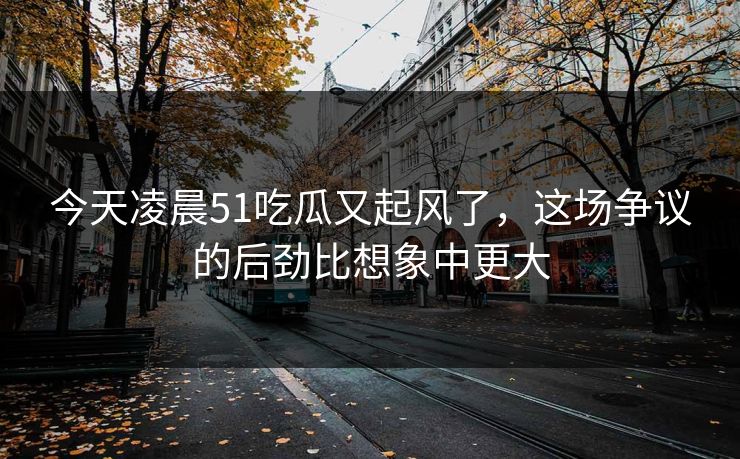 今天凌晨51吃瓜又起风了,这场争议的后劲比想象中更大