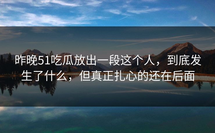昨晚51吃瓜放出一段这个人,到底发生了什么,但真正扎心的还在后面