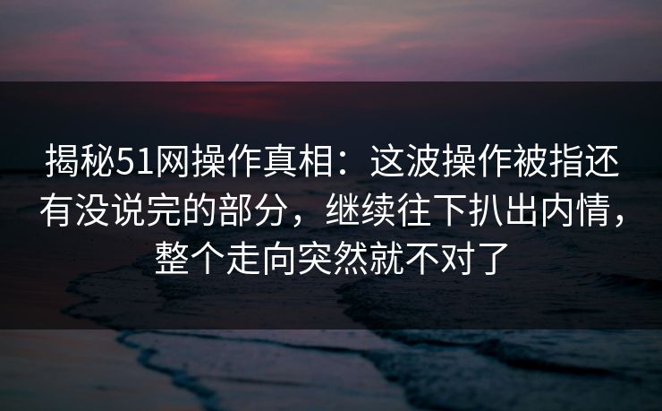 揭秘51网操作真相:这波操作被指还有没说完的部分,继续往下扒出内情,整个走向突然就不对了