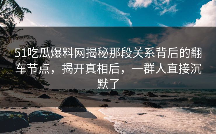 51吃瓜爆料网揭秘那段关系背后的翻车节点,揭开真相后,一群人直接沉默了
