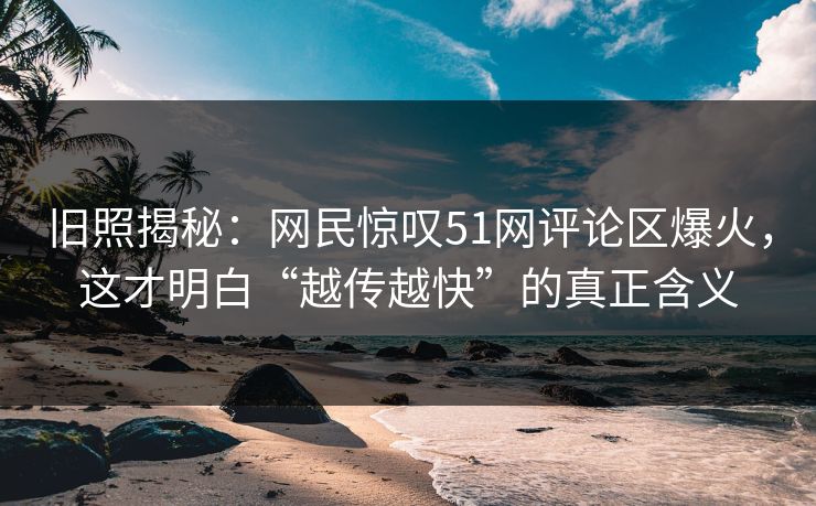 旧照揭秘:网民惊叹51网评论区爆火,这才明白“越传越快”的真正含义