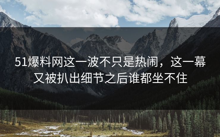 51爆料网这一波不只是热闹,这一幕又被扒出细节之后谁都坐不住