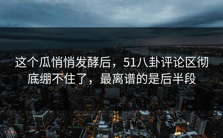 这个瓜悄悄发酵后,51八卦评论区彻底绷不住了,最离谱的是后半段