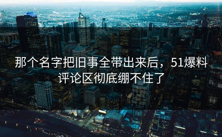 那个名字把旧事全带出来后,51爆料评论区彻底绷不住了
