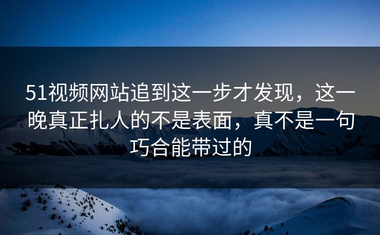 51视频网站追到这一步才发现，这一晚真正扎人的不是表面，真不是一句巧合能带过的
