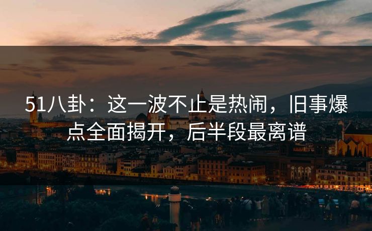 51八卦：这一波不止是热闹，旧事爆点全面揭开，后半段最离谱