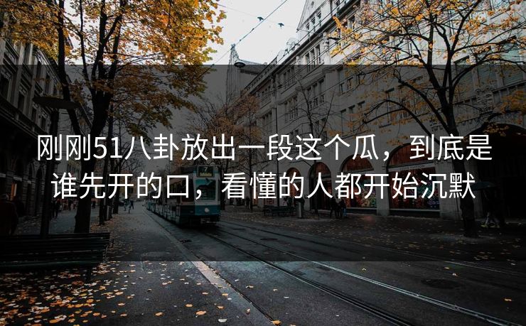 刚刚51八卦放出一段这个瓜,到底是谁先开的口,看懂的人都开始沉默
