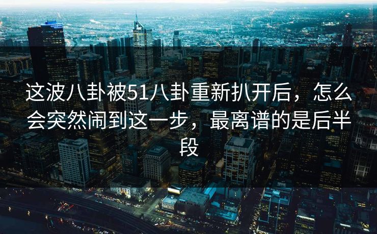 这波八卦被51八卦重新扒开后,怎么会突然闹到这一步,最离谱的是后半段