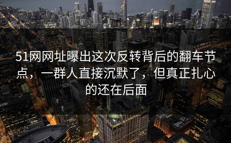 51网网址曝出这次反转背后的翻车节点，一群人直接沉默了，但真正扎心的还在后面
