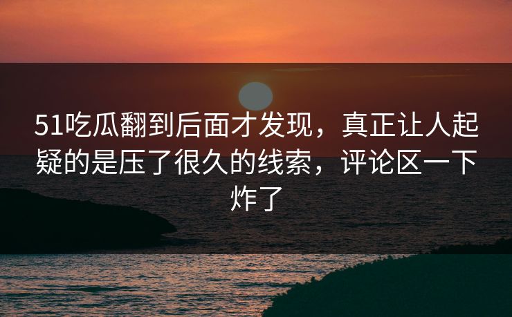 51吃瓜翻到后面才发现,真正让人起疑的是压了很久的线索,评论区一下炸了
