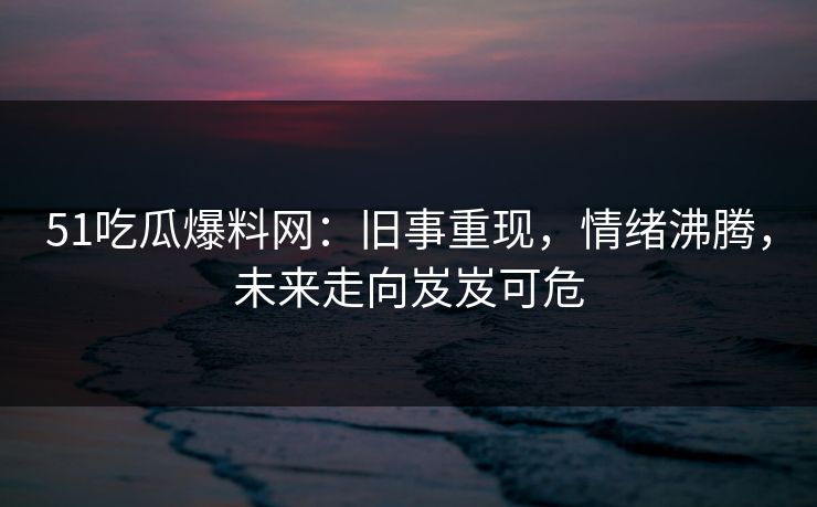 51吃瓜爆料网：旧事重现，情绪沸腾，未来走向岌岌可危