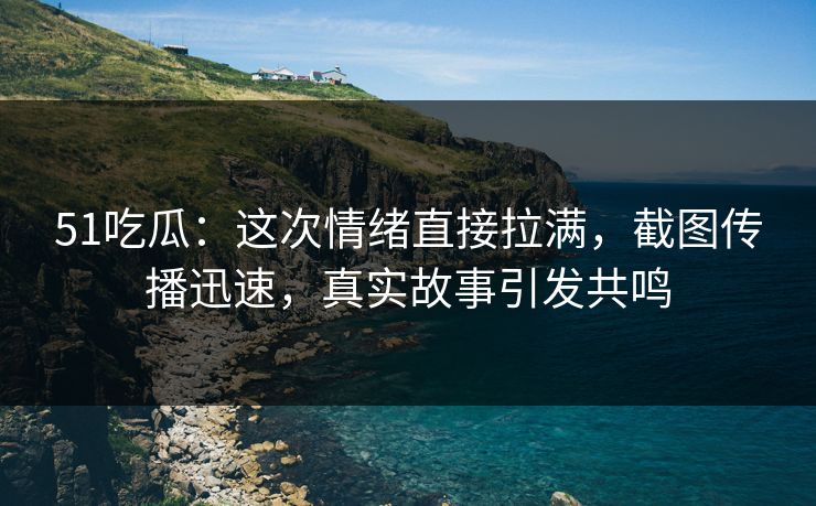 51吃瓜:这次情绪直接拉满,截图传播迅速,真实故事引发共鸣