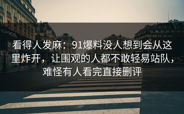 看得人发麻：91爆料没人想到会从这里炸开，让围观的人都不敢轻易站队，难怪有人看完直接删评
