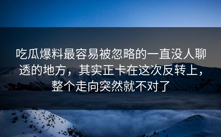 吃瓜爆料最容易被忽略的一直没人聊透的地方，其实正卡在这次反转上，整个走向突然就不对了