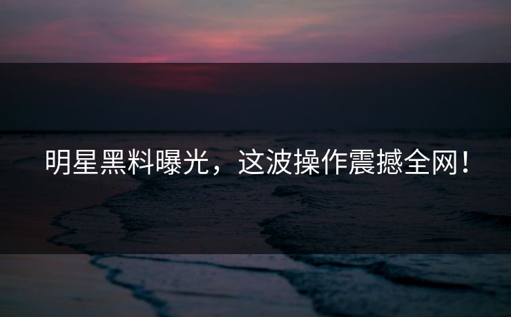 明星黑料曝光，这波操作震撼全网！