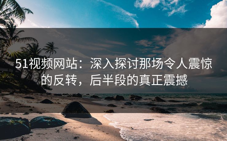 51视频网站:深入探讨那场令人震惊的反转,后半段的真正震撼