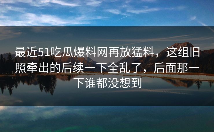 最近51吃瓜爆料网再放猛料,这组旧照牵出的后续一下全乱了,后面那一下谁都没想到