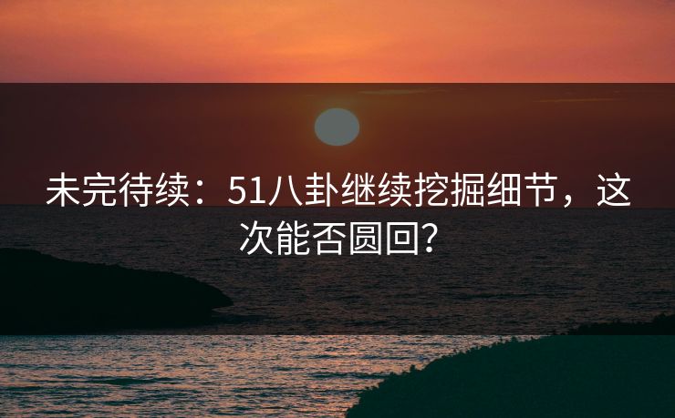 未完待续:51八卦继续挖掘细节,这次能否圆回?